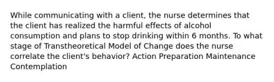 While communicating with a client, the nurse determines that the client has realized the harmful effects of alcohol consumption and plans to stop drinking within 6 months. To what stage of Transtheoretical Model of Change does the nurse correlate the client's behavior? Action Preparation Maintenance Contemplation