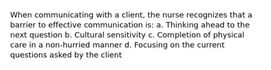 When communicating with a client, the nurse recognizes that a barrier to effective communication is: a. Thinking ahead to the next question b. Cultural sensitivity c. Completion of physical care in a non-hurried manner d. Focusing on the current questions asked by the client