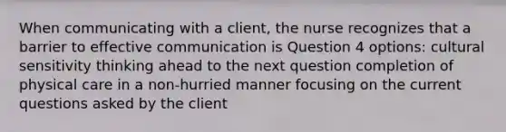 When communicating with a client, the nurse recognizes that a barrier to effective communication is Question 4 options: cultural sensitivity thinking ahead to the next question completion of physical care in a non-hurried manner focusing on the current questions asked by the client