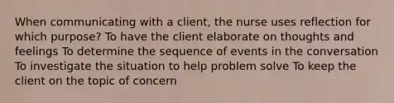 When communicating with a client, the nurse uses reflection for which purpose? To have the client elaborate on thoughts and feelings To determine the sequence of events in the conversation To investigate the situation to help problem solve To keep the client on the topic of concern