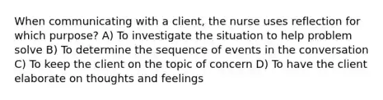 When communicating with a client, the nurse uses reflection for which purpose? A) To investigate the situation to help problem solve B) To determine the sequence of events in the conversation C) To keep the client on the topic of concern D) To have the client elaborate on thoughts and feelings