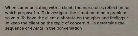 When communicating with a client, the nurse uses reflection for which purpose? a. To investigate the situation to help problem solve b. To have the client elaborate on thoughts and feelings c. To keep the client on the topic of concern d. To determine the sequence of events in the conversation