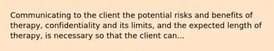 Communicating to the client the potential risks and benefits of therapy, confidentiality and its limits, and the expected length of therapy, is necessary so that the client can...