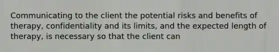 Communicating to the client the potential risks and benefits of therapy, confidentiality and its limits, and the expected length of therapy, is necessary so that the client can