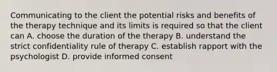 Communicating to the client the potential risks and benefits of the therapy technique and its limits is required so that the client can A. choose the duration of the therapy B. understand the strict confidentiality rule of therapy C. establish rapport with the psychologist D. provide informed consent