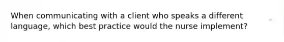 When communicating with a client who speaks a different language, which best practice would the nurse implement?