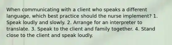 When communicating with a client who speaks a different language, which best practice should the nurse implement? 1. Speak loudly and slowly. 2. Arrange for an interpreter to translate. 3. Speak to the client and family together. 4. Stand close to the client and speak loudly.