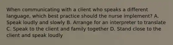 When communicating with a client who speaks a different language, which best practice should the nurse implement? A. Speak loudly and slowly B. Arrange for an interpreter to translate C. Speak to the client and family together D. Stand close to the client and speak loudly