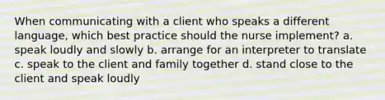 When communicating with a client who speaks a different language, which best practice should the nurse implement? a. speak loudly and slowly b. arrange for an interpreter to translate c. speak to the client and family together d. stand close to the client and speak loudly