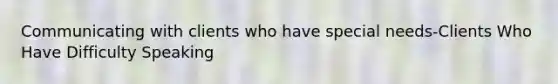 Communicating with clients who have special needs-Clients Who Have Difficulty Speaking