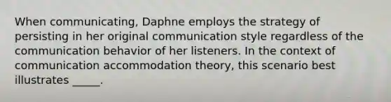 When communicating, Daphne employs the strategy of persisting in her original communication style regardless of the communication behavior of her listeners. In the context of communication accommodation theory, this scenario best illustrates _____.