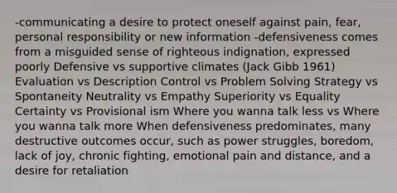 -communicating a desire to protect oneself against pain, fear, personal responsibility or new information -defensiveness comes from a misguided sense of righteous indignation, expressed poorly Defensive vs supportive climates (Jack Gibb 1961) Evaluation vs Description Control vs Problem Solving Strategy vs Spontaneity Neutrality vs Empathy Superiority vs Equality Certainty vs Provisional ism Where you wanna talk less vs Where you wanna talk more When defensiveness predominates, many destructive outcomes occur, such as power struggles, boredom, lack of joy, chronic fighting, emotional pain and distance, and a desire for retaliation