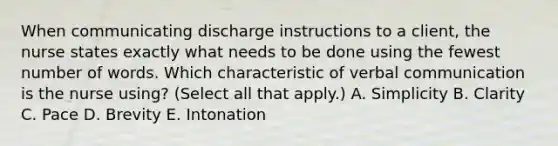 When communicating discharge instructions to a​ client, the nurse states exactly what needs to be done using the fewest number of words. Which characteristic of verbal communication is the nurse​ using? (Select all that​ apply.) A. Simplicity B. Clarity C. Pace D. Brevity E. Intonation