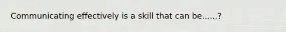 Communicating effectively is a skill that can be......?