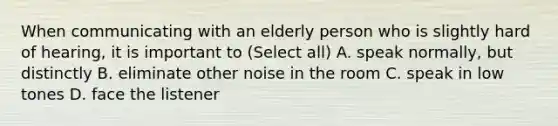 When communicating with an elderly person who is slightly hard of hearing, it is important to (Select all) A. speak normally, but distinctly B. eliminate other noise in the room C. speak in low tones D. face the listener