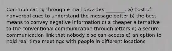 Communicating through e-mail provides ________. a) host of nonverbal cues to understand the message better b) the best means to convey negative information c) a cheaper alternative to the conventional communication through letters d) a secure communication link that nobody else can access e) an option to hold real-time meetings with people in different locations