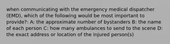 when communicating with the emergency medical dispatcher (EMD), which of the following would be most important to provide?: A: the approximate number of bystanders B: the name of each person C: how many ambulances to send to the scene D: the exact address or location of the injured person(s)