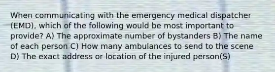 When communicating with the emergency medical dispatcher (EMD), which of the following would be most important to provide? A) The approximate number of bystanders B) The name of each person C) How many ambulances to send to the scene D) The exact address or location of the injured person(S)