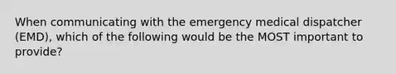 When communicating with the emergency medical dispatcher (EMD), which of the following would be the MOST important to provide?