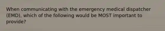 When communicating with the emergency medical dispatcher (EMD), which of the following would be MOST important to provide?