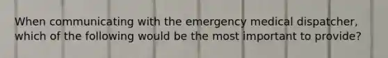 When communicating with the emergency medical dispatcher, which of the following would be the most important to provide?