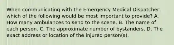 When communicating with the Emergency Medical Dispatcher, which of the following would be most important to provide? A. How many ambulances to send to the scene. B. The name of each person. C. The approximate number of bystanders. D. The exact address or location of the injured person(s).