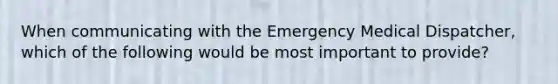 When communicating with the Emergency Medical Dispatcher, which of the following would be most important to provide?