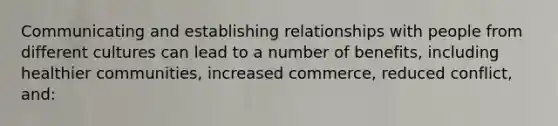 Communicating and establishing relationships with people from different cultures can lead to a number of benefits, including healthier communities, increased commerce, reduced conflict, and: