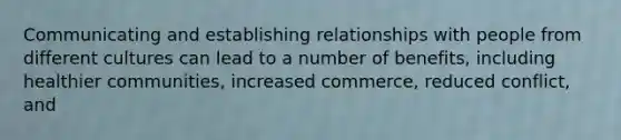 Communicating and establishing relationships with people from different cultures can lead to a number of benefits, including healthier communities, increased commerce, reduced conflict, and