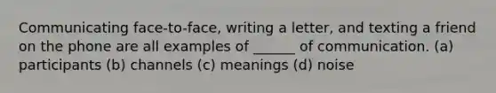 Communicating face-to-face, writing a letter, and texting a friend on the phone are all examples of ______ of communication. (a) participants (b) channels (c) meanings (d) noise