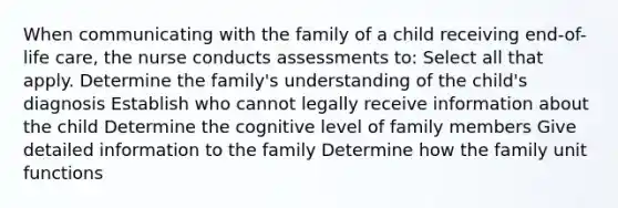 When communicating with the family of a child receiving end-of-life care, the nurse conducts assessments to: Select all that apply. Determine the family's understanding of the child's diagnosis Establish who cannot legally receive information about the child Determine the cognitive level of family members Give detailed information to the family Determine how the family unit functions