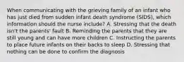 When communicating with the grieving family of an infant who has just died from sudden infant death syndrome​ (SIDS), which information should the nurse​ include? A. Stressing that the death​ isn't the​ parents' fault B. Reminding the parents that they are still young and can have more children C. Instructing the parents to place future infants on their backs to sleep D. Stressing that nothing can be done to confirm the diagnosis