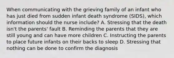 When communicating with the grieving family of an infant who has just died from sudden infant death syndrome​ (SIDS), which information should the nurse​ include? A. Stressing that the death​ isn't the​ parents' fault B. Reminding the parents that they are still young and can have more children C. Instructing the parents to place future infants on their backs to sleep D. Stressing that nothing can be done to confirm the diagnosis