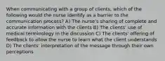 When communicating with a group of clients, which of the following would the nurse identify as a barrier to the communication process? A) The nurse's sharing of complete and accurate information with the clients B) The clients' use of medical terminology in the discussion C) The clients' offering of feedback to allow the nurse to learn what the client understands D) The clients' interpretation of the message through their own perceptions