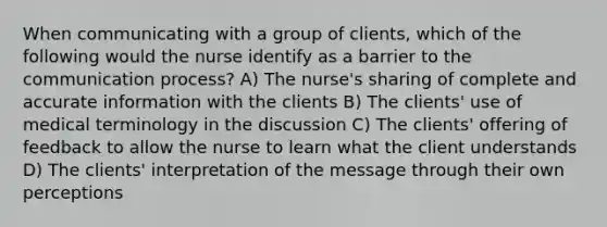 When communicating with a group of clients, which of the following would the nurse identify as a barrier to the communication process? A) The nurse's sharing of complete and accurate information with the clients B) The clients' use of medical terminology in the discussion C) The clients' offering of feedback to allow the nurse to learn what the client understands D) The clients' interpretation of the message through their own perceptions