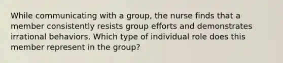 While communicating with a group, the nurse finds that a member consistently resists group efforts and demonstrates irrational behaviors. Which type of individual role does this member represent in the group?