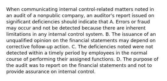 When communicating <a href='https://www.questionai.com/knowledge/kjj42owoAP-internal-control' class='anchor-knowledge'>internal control</a>-related matters noted in an audit of a nonpublic company, an auditor's report issued on significant deficiencies should indicate that A. Errors or fraud may occur and not be detected because there are inherent limitations in any internal control system. B. The issuance of an unqualified opinion on the <a href='https://www.questionai.com/knowledge/kFBJaQCz4b-financial-statements' class='anchor-knowledge'>financial statements</a> may depend on corrective follow-up action. C. The deficiencies noted were not detected within a timely period by employees in the normal course of performing their assigned functions. D. The purpose of the audit was to report on the financial statements and not to provide assurance on internal control.