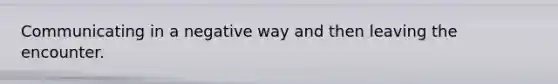 Communicating in a negative way and then leaving the encounter.