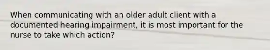 When communicating with an older adult client with a documented hearing impairment, it is most important for the nurse to take which action?