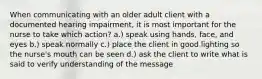 When communicating with an older adult client with a documented hearing impairment, it is most important for the nurse to take which action? a.) speak using hands, face, and eyes b.) speak normally c.) place the client in good lighting so the nurse's mouth can be seen d.) ask the client to write what is said to verify understanding of the message