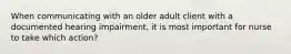 When communicating with an older adult client with a documented hearing impairment, it is most important for nurse to take which action?