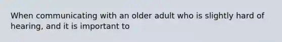 When communicating with an older adult who is slightly hard of hearing, and it is important to