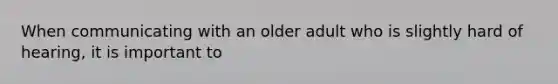 When communicating with an older adult who is slightly hard of hearing, it is important to