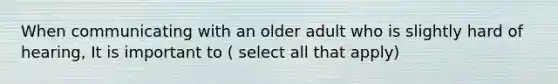 When communicating with an older adult who is slightly hard of hearing, It is important to ( select all that apply)