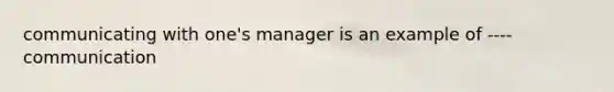 communicating with one's manager is an example of ---- communication