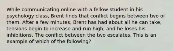 While communicating online with a fellow student in his psychology class, Brent finds that conflict begins between two of them. After a few minutes, Brent has had about all he can take, tensions begin to increase and run high, and he loses his inhibitions. The conflict between the two escalates. This is an example of which of the following?