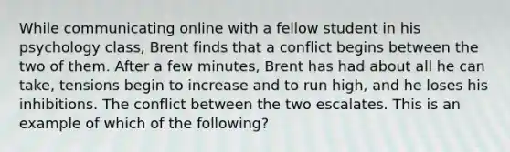 While communicating online with a fellow student in his psychology class, Brent finds that a conflict begins between the two of them. After a few minutes, Brent has had about all he can take, tensions begin to increase and to run high, and he loses his inhibitions. The conflict between the two escalates. This is an example of which of the following?