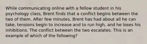 While communicating online with a fellow student in his psychology class, Brent finds that a conflict begins between the two of them. After few minutes, Brent has had about all he can take, tensions begin to increase and to run high, and he loses his inhibitions. The conflict between the two escalates. This is an example of which of the following?