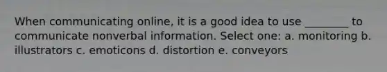 ​When communicating online, it is a good idea to use ________ to communicate nonverbal information. Select one: a. ​monitoring b. ​illustrators c. ​emoticons d. ​distortion e. ​conveyors