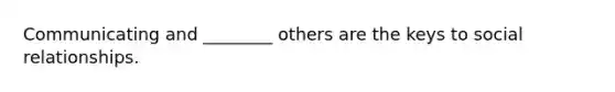 Communicating and ________ others are the keys to social relationships.